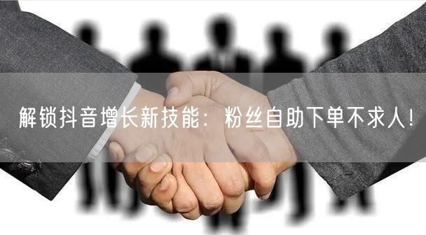 解锁抖音增长新技能：粉丝自助下单不求人！