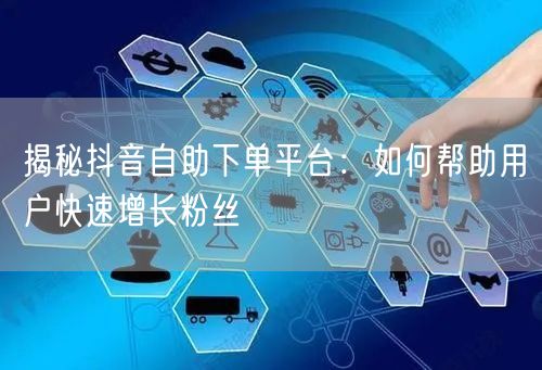 揭秘抖音自助下单平台：如何帮助用户快速增长粉丝