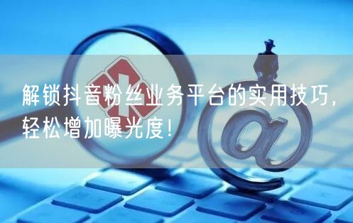 解锁抖音粉丝业务平台的实用技巧，轻松增加曝光度！