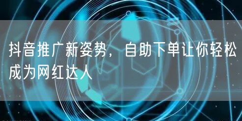 抖音推广新姿势，自助下单让你轻松成为网红达人